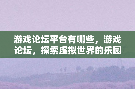 游戏论坛平台有哪些，游戏论坛，探索虚拟世界的乐园