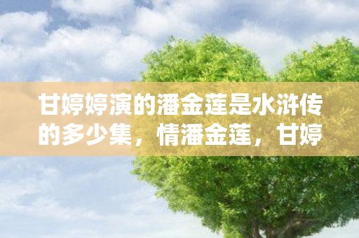 甘婷婷演的潘金莲是水浒传的多少集,情潘金莲,甘婷婷演绎水浒传中的经典角色 甘婷婷演的潘金莲是水浒传的多少集,情潘金莲,甘婷婷演绎水浒传中的经典角色