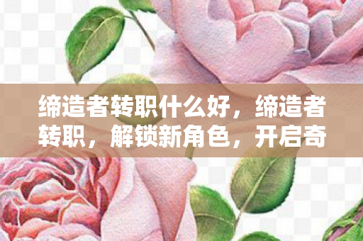 缔造者转职什么好,缔造者转职,解锁新角色,开启奇幻冒险新篇章 缔造者转职什么好,缔造者转职,解锁新角色,开启奇幻冒险新篇章