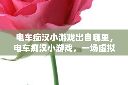 电车痴汉小游戏出自哪里,电车痴汉小游戏,一场虚拟旅程中的趣味探索 电车痴汉小游戏出自哪里,电车痴汉小游戏,一场虚拟旅程中的趣味探索