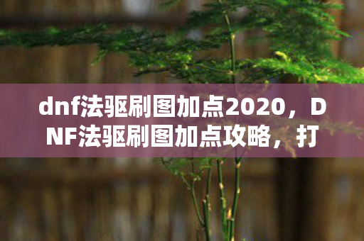 dnf法驱刷图加点2020,DNF法驱刷图加点攻略,打造高效输出与流畅体验 dnf法驱刷图加点2020,DNF法驱刷图加点攻略,打造高效输出与流畅体验