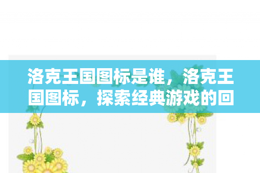 洛克王国图标是谁，洛克王国图标，探索经典游戏的回忆与传承