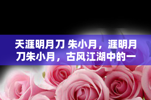 天涯明月刀 朱小月,涯明月刀朱小月,古风江湖中的一抹温柔 天涯明月刀 朱小月,涯明月刀朱小月,古风江湖中的一抹温柔