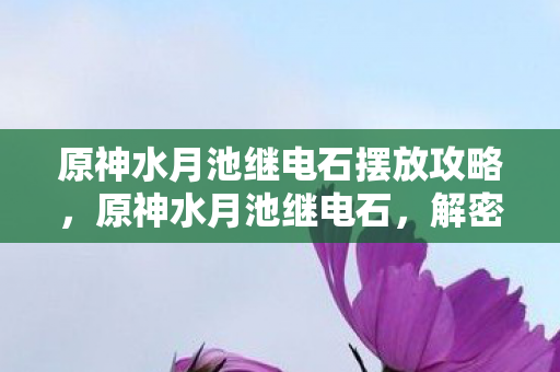 原神水月池继电石摆放攻略,原神水月池继电石,解密古老遗迹的神奇装置 原神水月池继电石摆放攻略,原神水月池继电石,解密古老遗迹的神奇装置