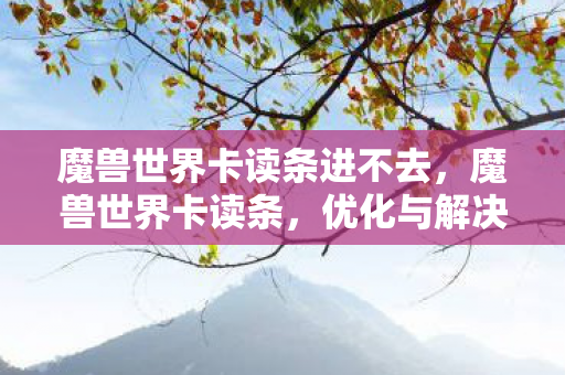 魔兽世界卡读条进不去,魔兽世界卡读条,优化与解决策略 魔兽世界卡读条进不去,魔兽世界卡读条,优化与解决策略
