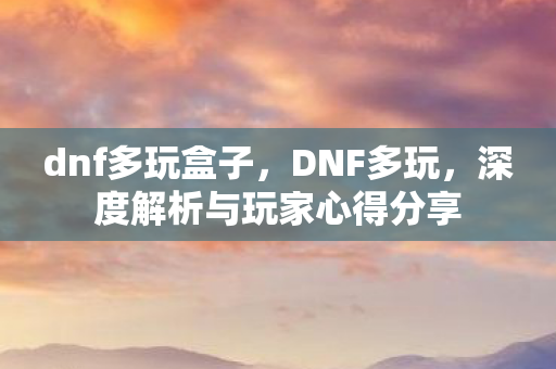 dnf多玩盒子，DNF多玩，深度解析与玩家心得分享
