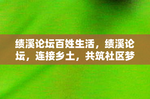 绩溪论坛百姓生活，绩溪论坛，连接乡土，共筑社区梦