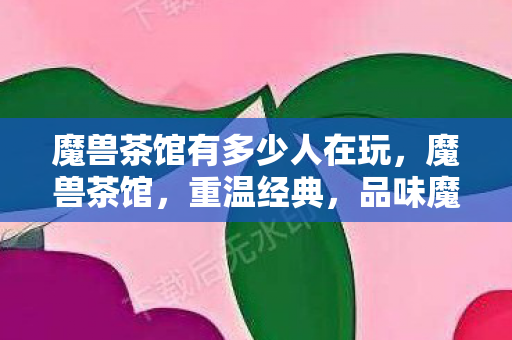 魔兽茶馆有多少人在玩，魔兽茶馆，重温经典，品味魔兽世界的茶余饭后