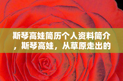 斯琴高娃简历个人资料简介，斯琴高娃，从草原走出的演艺巨匠