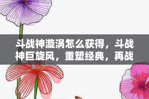 斗战神漩涡怎么获得，斗战神巨旋风，重塑经典，再战江湖