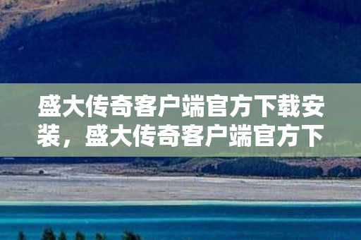 盛大传奇客户端官方下载安装，盛大传奇客户端官方下载指南