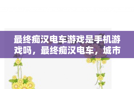 最终痴汉电车游戏是手机游戏吗,最终痴汉电车,城市中的孤独与寻觅 最终痴汉电车游戏是手机游戏吗,最终痴汉电车,城市中的孤独与寻觅