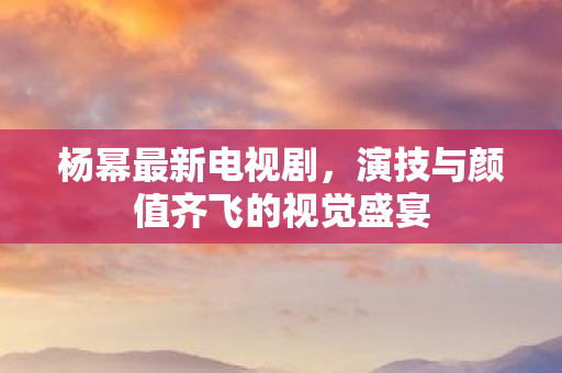 杨幂最新电视剧，演技与颜值齐飞的视觉盛宴