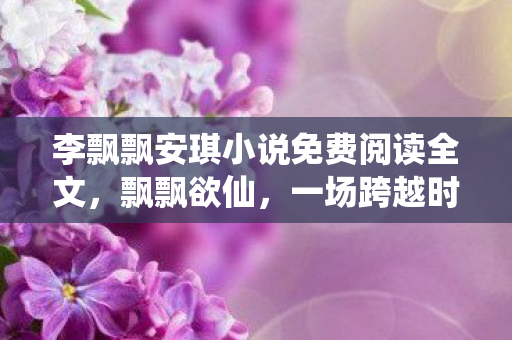 李飘飘安琪小说免费阅读全文,飘飘欲仙,一场跨越时空的奇幻之旅 李飘飘安琪小说免费阅读全文,飘飘欲仙,一场跨越时空的奇幻之旅
