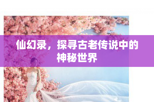仙幻录,探寻古老传说中的神秘世界 仙幻录,探寻古老传说中的神秘世界