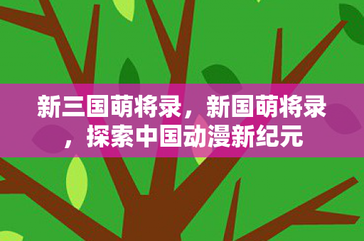 新三国萌将录,新国萌将录,探索中国动漫新纪元 新三国萌将录,新国萌将录,探索中国动漫新纪元