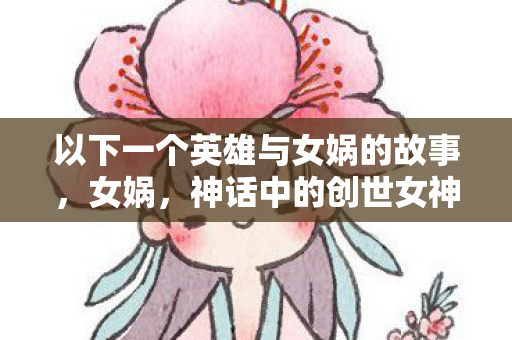 以下一个英雄与女娲的故事,女娲,神话中的创世女神与英雄传说 以下一个英雄与女娲的故事,女娲,神话中的创世女神与英雄传说