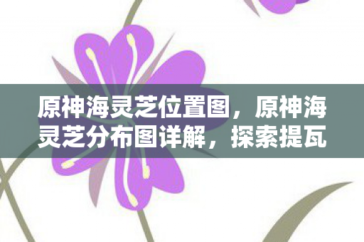原神海灵芝位置图，原神海灵芝分布图详解，探索提瓦特大陆的神秘宝藏