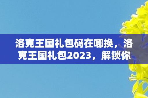 洛克王国礼包码在哪换，洛克王国礼包2023，解锁你的魔法之旅