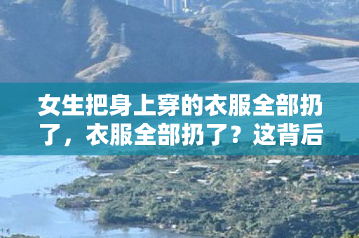 女生把身上穿的衣服全部扔了，衣服全部扔了？这背后的环保与时尚新趋势