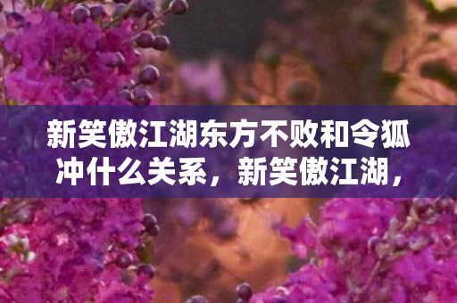 新笑傲江湖东方不败和令狐冲什么关系,新笑傲江湖,东方不败与令狐冲的江湖情仇 新笑傲江湖东方不败和令狐冲什么关系,新笑傲江湖,东方不败与令狐冲的江湖情仇