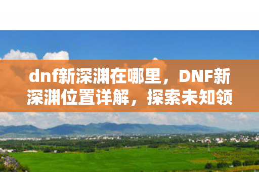 dnf新深渊在哪里，DNF新深渊位置详解，探索未知领域的冒险之旅