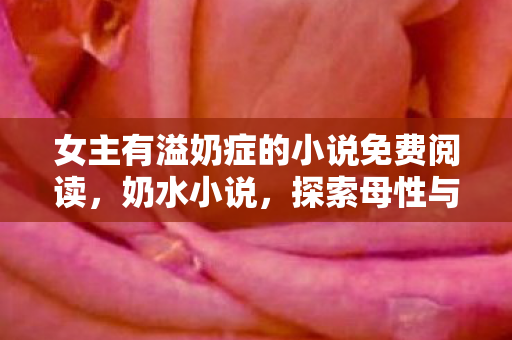 女主有溢奶症的小说免费阅读，奶水小说，探索母性与爱的文学世界