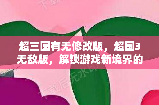 超三国有无修改版，超国3无敌版，解锁游戏新境界的秘籍