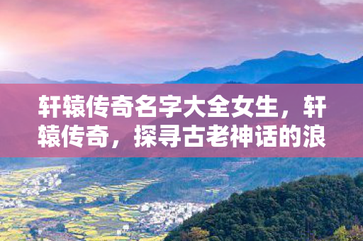 轩辕传奇名字大全女生，轩辕传奇，探寻古老神话的浪漫之旅