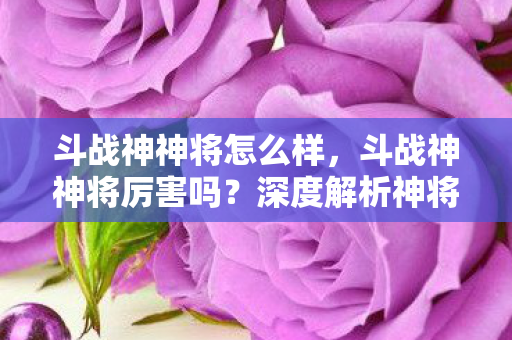 斗战神神将怎么样,斗战神神将厉害吗?深度解析神将角色与玩法 斗战神神将怎么样,斗战神神将厉害吗?深度解析神将角色与玩法
