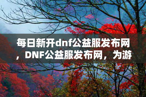每日新开dnf公益服发布网,DNF公益服发布网,为游戏爱好者提供纯净、公益的服务器体验 每日新开dnf公益服发布网,DNF公益服发布网,为游戏爱好者提供纯净、公益的服务器体验