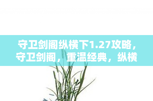 守卫剑阁纵横下1.27攻略，守卫剑阁，重温经典，纵横江湖