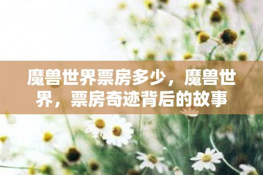 魔兽世界票房多少,魔兽世界,票房奇迹背后的故事 魔兽世界票房多少,魔兽世界,票房奇迹背后的故事