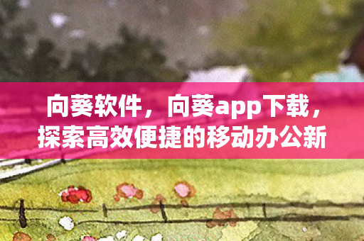 向葵软件，向葵app下载，探索高效便捷的移动办公新体验