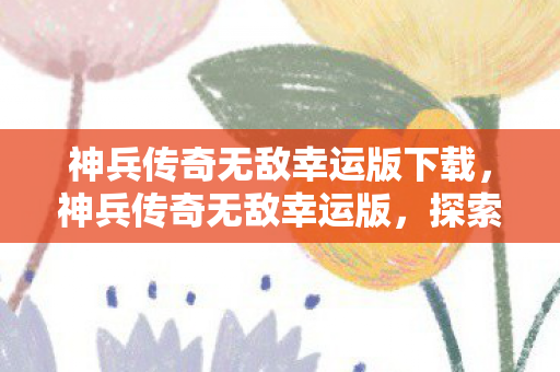 神兵传奇无敌幸运版下载,神兵传奇无敌幸运版,探索未知世界的奇幻之旅 神兵传奇无敌幸运版下载,神兵传奇无敌幸运版,探索未知世界的奇幻之旅
