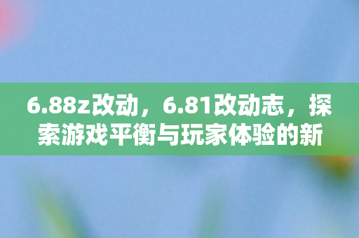 6.88z改动，6.81改动志，探索游戏平衡与玩家体验的新篇章