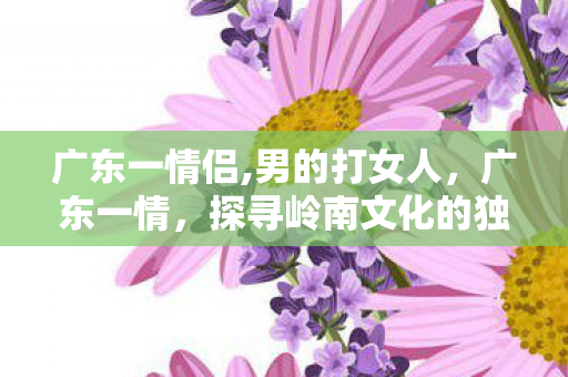广东一情侣,男的打女人，广东一情，探寻岭南文化的独特魅力