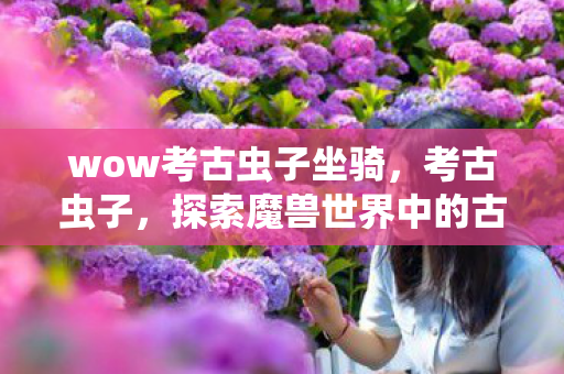 wow考古虫子坐骑,考古虫子,探索魔兽世界中的古老遗迹 wow考古虫子坐骑,考古虫子,探索魔兽世界中的古老遗迹