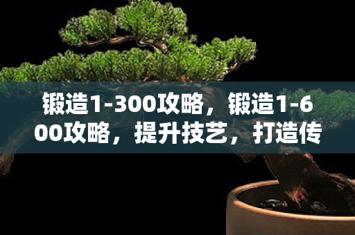 锻造1-300攻略，锻造1-600攻略，提升技艺，打造传奇装备