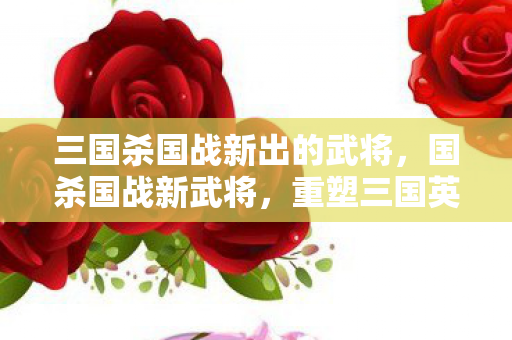 三国杀国战新出的武将,国杀国战新武将,重塑三国英雄传奇 三国杀国战新出的武将,国杀国战新武将,重塑三国英雄传奇
