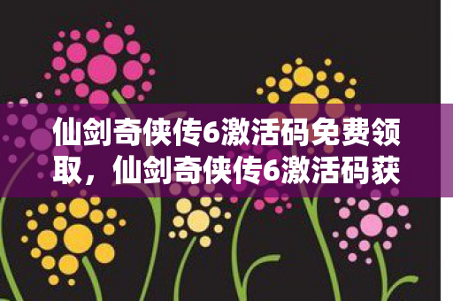 仙剑奇侠传6激活码免费领取，仙剑奇侠传6激活码获取攻略及游戏解析