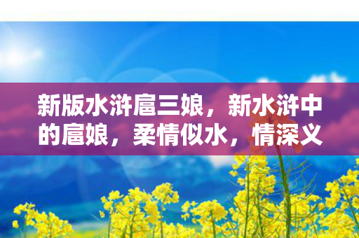 新版水浒扈三娘,新水浒中的扈娘,柔情似水,情深义重 新版水浒扈三娘,新水浒中的扈娘,柔情似水,情深义重
