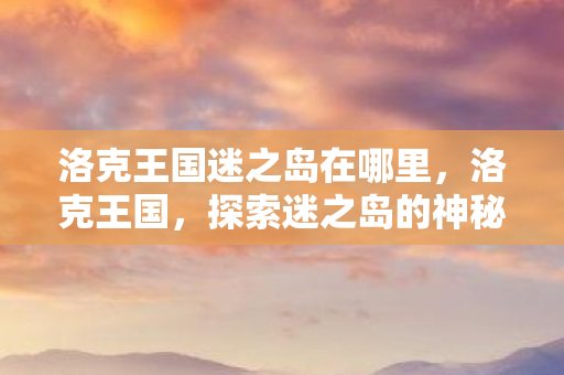 洛克王国迷之岛在哪里，洛克王国，探索迷之岛的神秘之旅