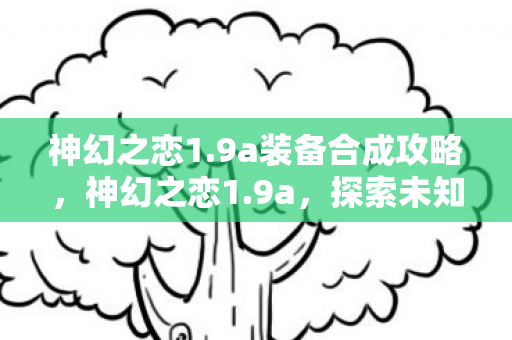 神幻之恋1.9a装备合成攻略,神幻之恋1.9a,探索未知世界的浪漫之旅 神幻之恋1.9a装备合成攻略,神幻之恋1.9a,探索未知世界的浪漫之旅