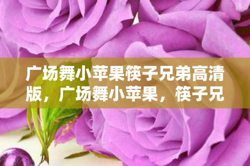 广场舞小苹果筷子兄弟高清版，广场舞小苹果，筷子兄弟的经典之作