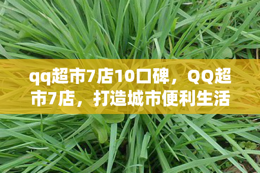 qq超市7店10口碑,QQ超市7店,打造城市便利生活的典范 qq超市7店10口碑,QQ超市7店,打造城市便利生活的典范