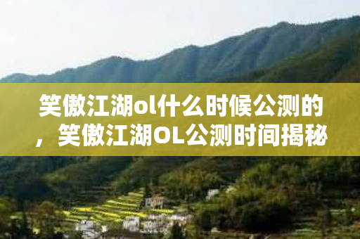 笑傲江湖ol什么时候公测的，笑傲江湖OL公测时间揭秘，经典武侠网游即将重燃战火