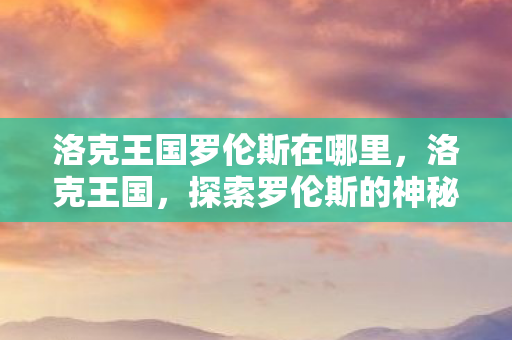 洛克王国罗伦斯在哪里,洛克王国,探索罗伦斯的神秘踪迹 洛克王国罗伦斯在哪里,洛克王国,探索罗伦斯的神秘踪迹