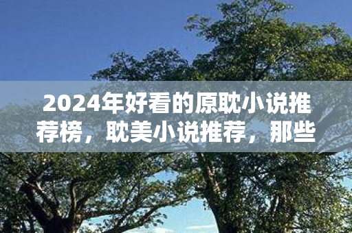 2024年好看的原耽小说推荐榜，耽美小说推荐，那些让人心动的纯爱故事