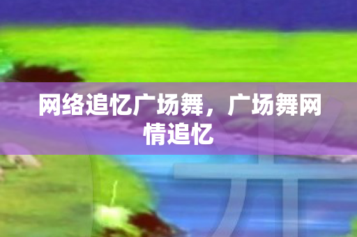 网络追忆广场舞,广场舞网情追忆 网络追忆广场舞,广场舞网情追忆